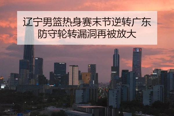 辽宁男篮热身赛末节逆转广东 防守轮转漏洞再被放大